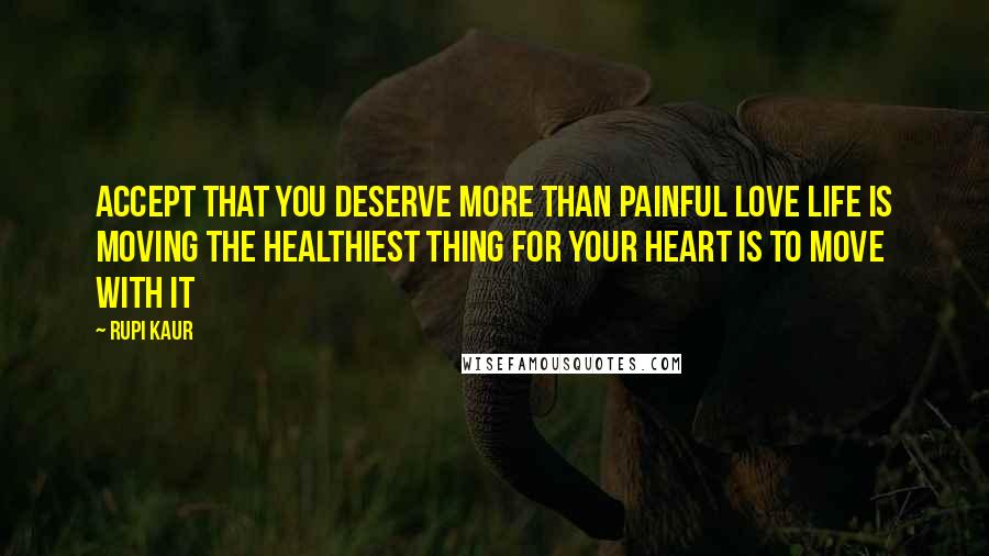 Rupi Kaur Quotes: accept that you deserve more than painful love life is moving the healthiest thing for your heart is to move with it