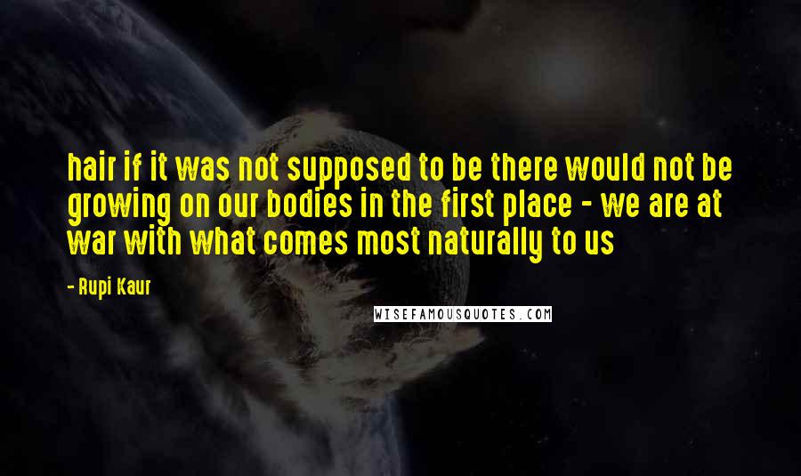 Rupi Kaur Quotes: hair if it was not supposed to be there would not be growing on our bodies in the first place - we are at war with what comes most naturally to us