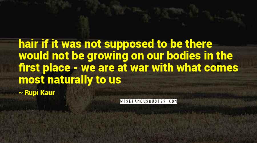 Rupi Kaur Quotes: hair if it was not supposed to be there would not be growing on our bodies in the first place - we are at war with what comes most naturally to us