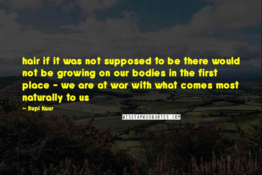 Rupi Kaur Quotes: hair if it was not supposed to be there would not be growing on our bodies in the first place - we are at war with what comes most naturally to us