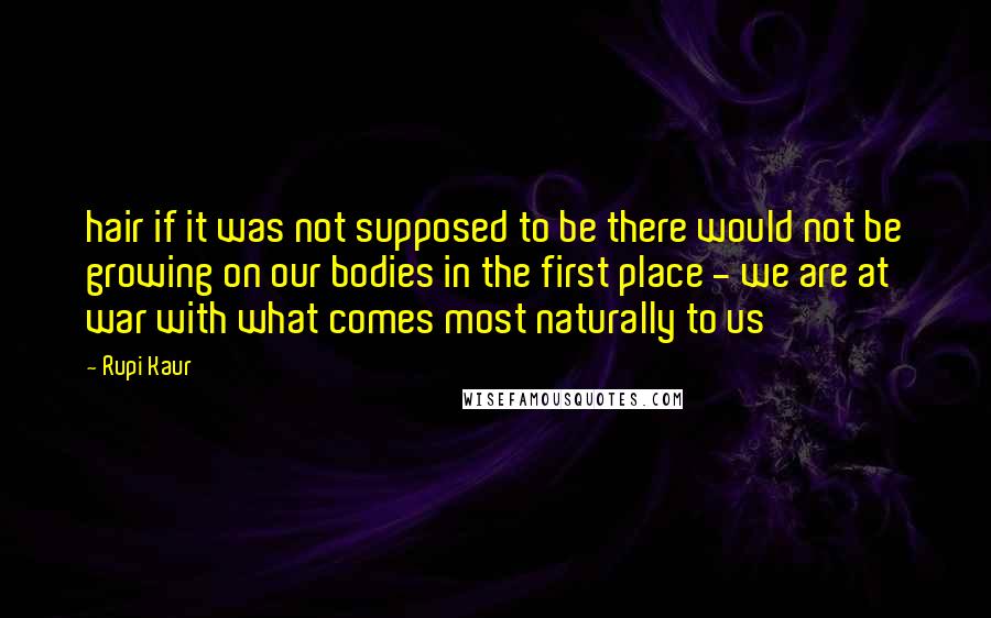 Rupi Kaur Quotes: hair if it was not supposed to be there would not be growing on our bodies in the first place - we are at war with what comes most naturally to us