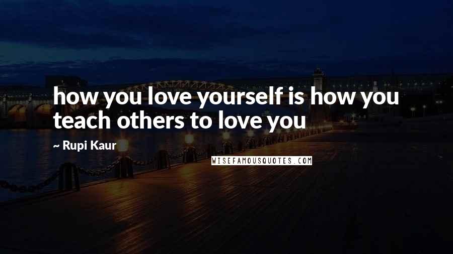 Rupi Kaur Quotes: how you love yourself is how you teach others to love you