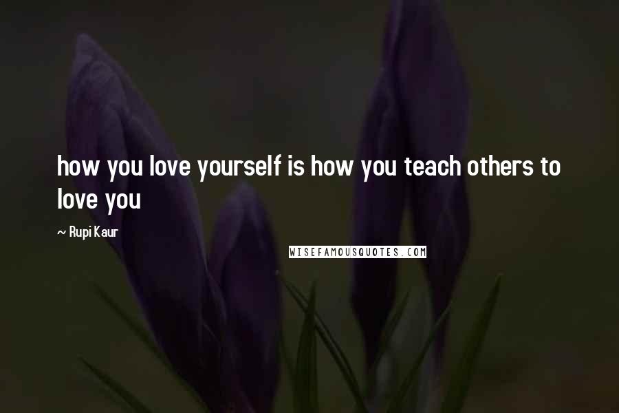 Rupi Kaur Quotes: how you love yourself is how you teach others to love you