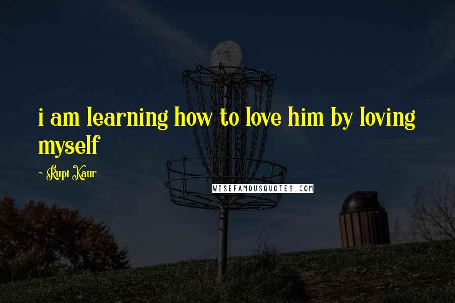 Rupi Kaur Quotes: i am learning how to love him by loving myself