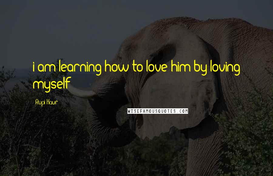 Rupi Kaur Quotes: i am learning how to love him by loving myself