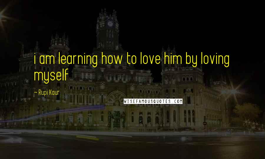 Rupi Kaur Quotes: i am learning how to love him by loving myself