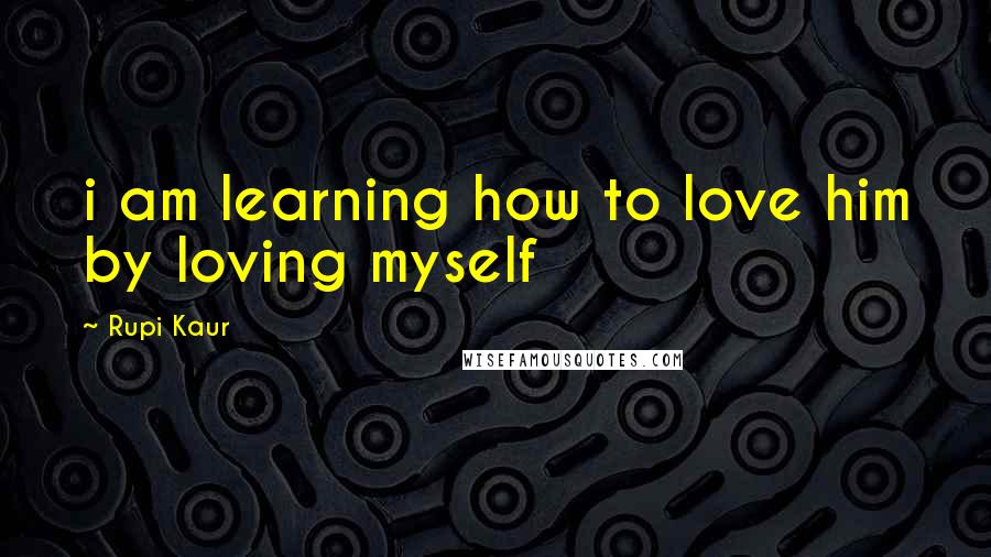 Rupi Kaur Quotes: i am learning how to love him by loving myself