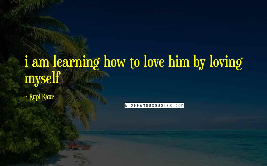 Rupi Kaur Quotes: i am learning how to love him by loving myself