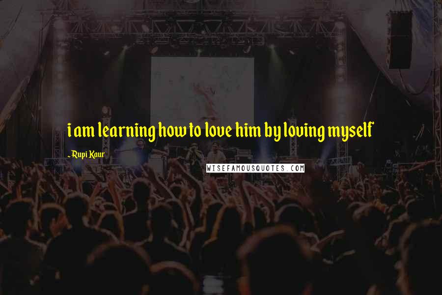 Rupi Kaur Quotes: i am learning how to love him by loving myself