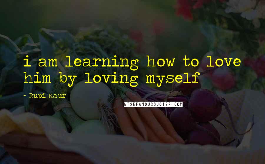 Rupi Kaur Quotes: i am learning how to love him by loving myself