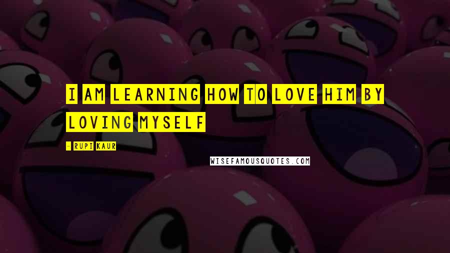 Rupi Kaur Quotes: i am learning how to love him by loving myself