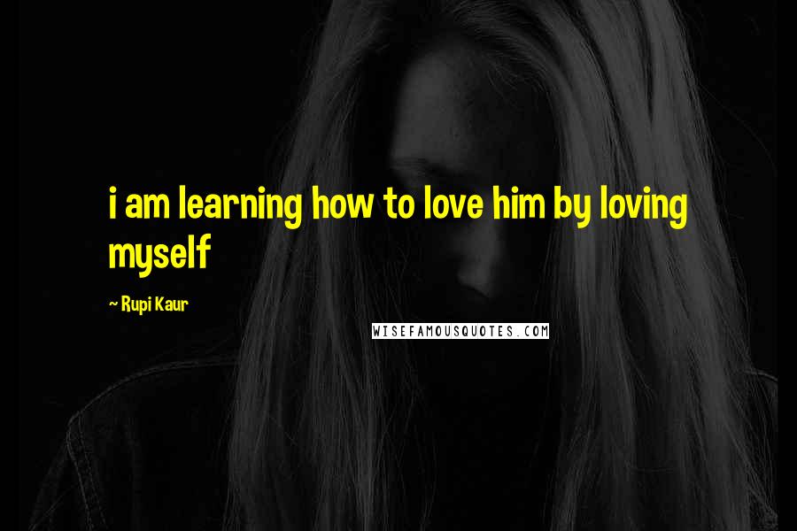 Rupi Kaur Quotes: i am learning how to love him by loving myself