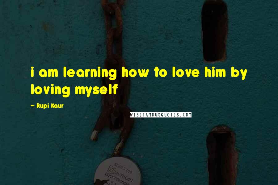 Rupi Kaur Quotes: i am learning how to love him by loving myself