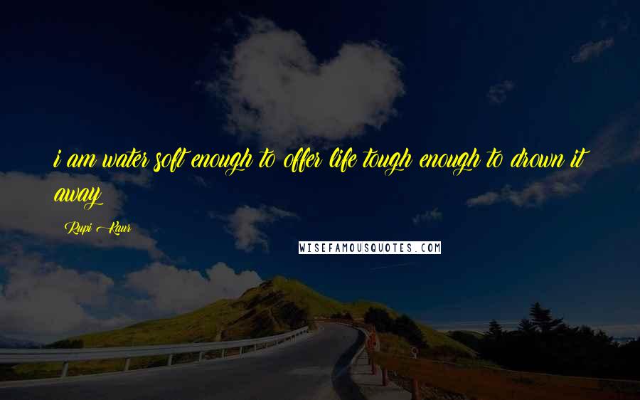 Rupi Kaur Quotes: i am water soft enough to offer life tough enough to drown it away