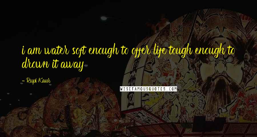 Rupi Kaur Quotes: i am water soft enough to offer life tough enough to drown it away