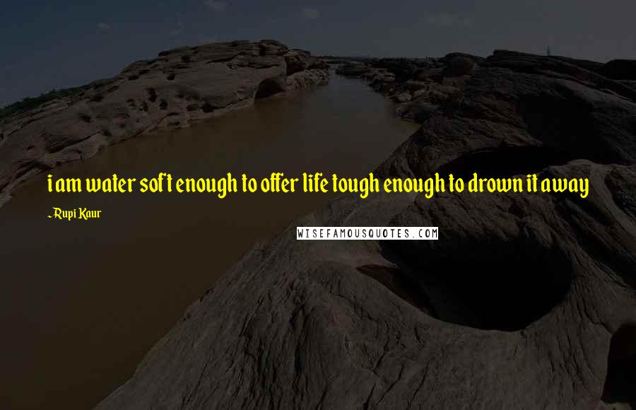 Rupi Kaur Quotes: i am water soft enough to offer life tough enough to drown it away
