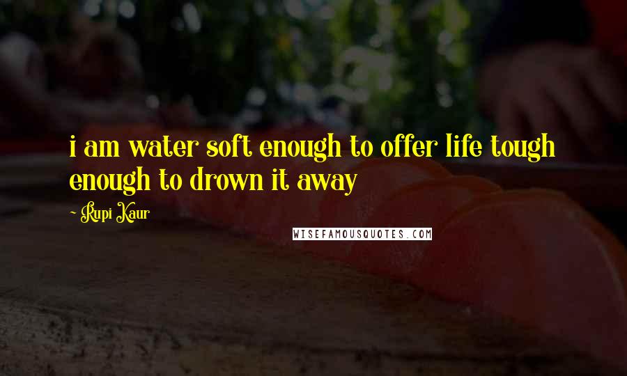 Rupi Kaur Quotes: i am water soft enough to offer life tough enough to drown it away
