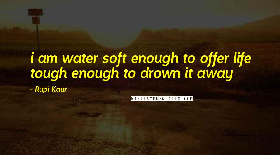 Rupi Kaur Quotes: i am water soft enough to offer life tough enough to drown it away