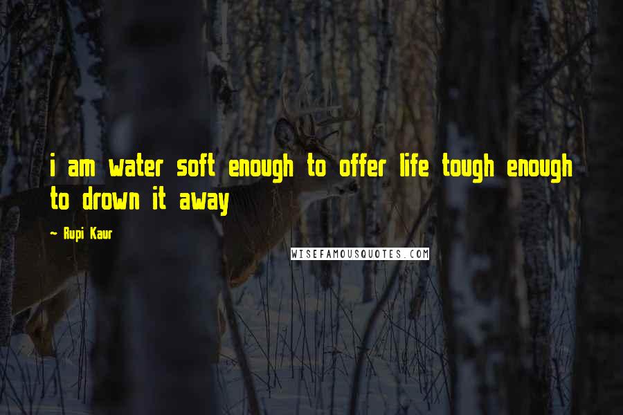 Rupi Kaur Quotes: i am water soft enough to offer life tough enough to drown it away