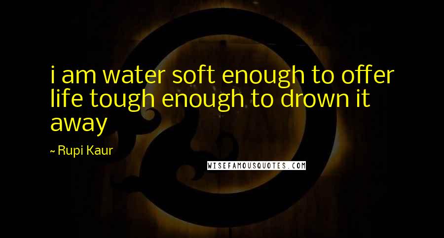Rupi Kaur Quotes: i am water soft enough to offer life tough enough to drown it away