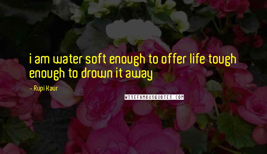 Rupi Kaur Quotes: i am water soft enough to offer life tough enough to drown it away