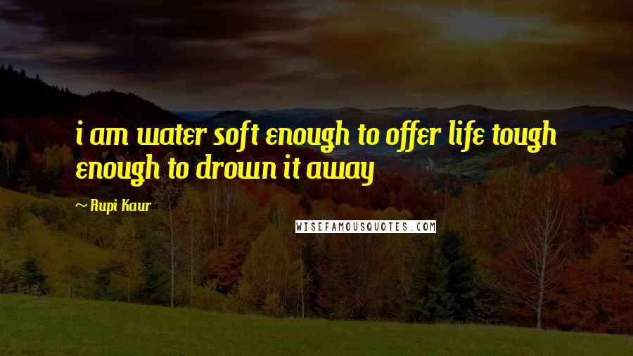 Rupi Kaur Quotes: i am water soft enough to offer life tough enough to drown it away