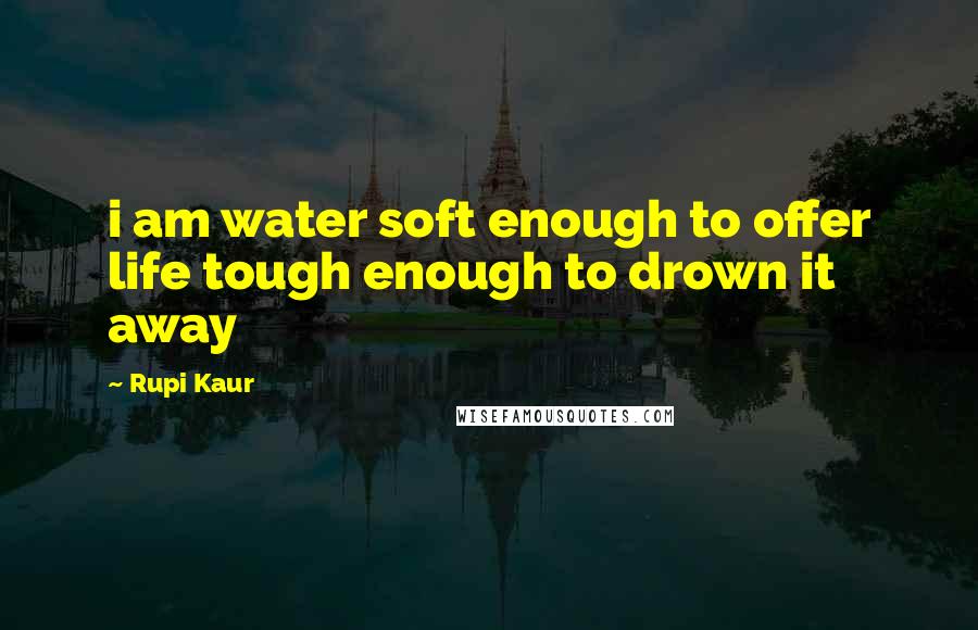 Rupi Kaur Quotes: i am water soft enough to offer life tough enough to drown it away
