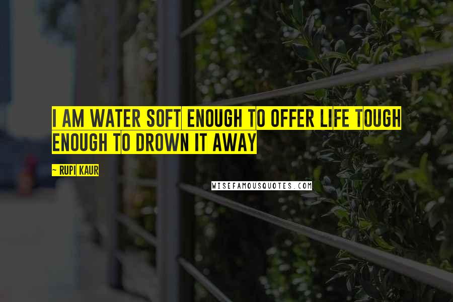 Rupi Kaur Quotes: i am water soft enough to offer life tough enough to drown it away