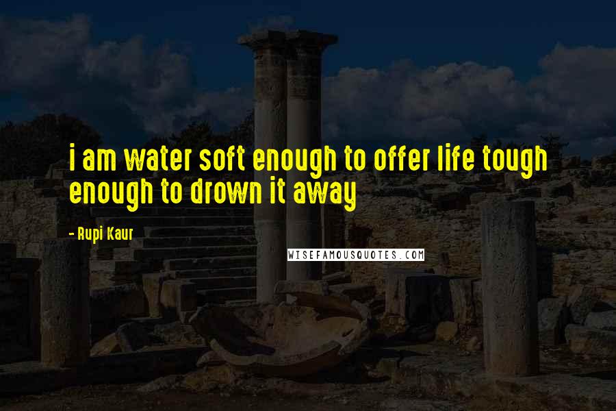 Rupi Kaur Quotes: i am water soft enough to offer life tough enough to drown it away