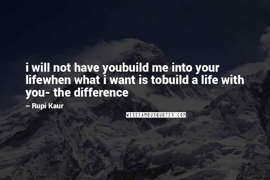 Rupi Kaur Quotes: i will not have youbuild me into your lifewhen what i want is tobuild a life with you- the difference