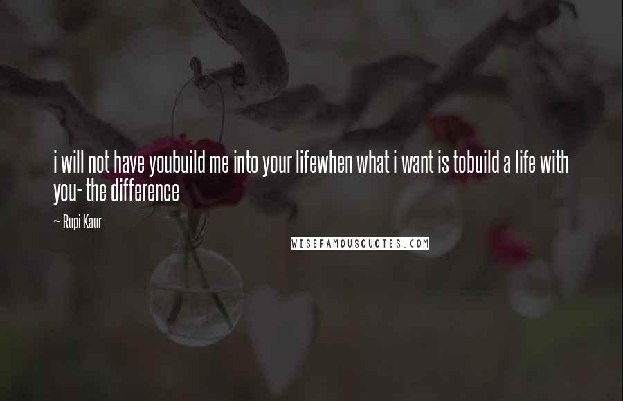 Rupi Kaur Quotes: i will not have youbuild me into your lifewhen what i want is tobuild a life with you- the difference