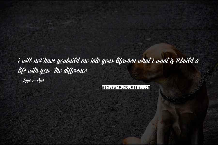 Rupi Kaur Quotes: i will not have youbuild me into your lifewhen what i want is tobuild a life with you- the difference