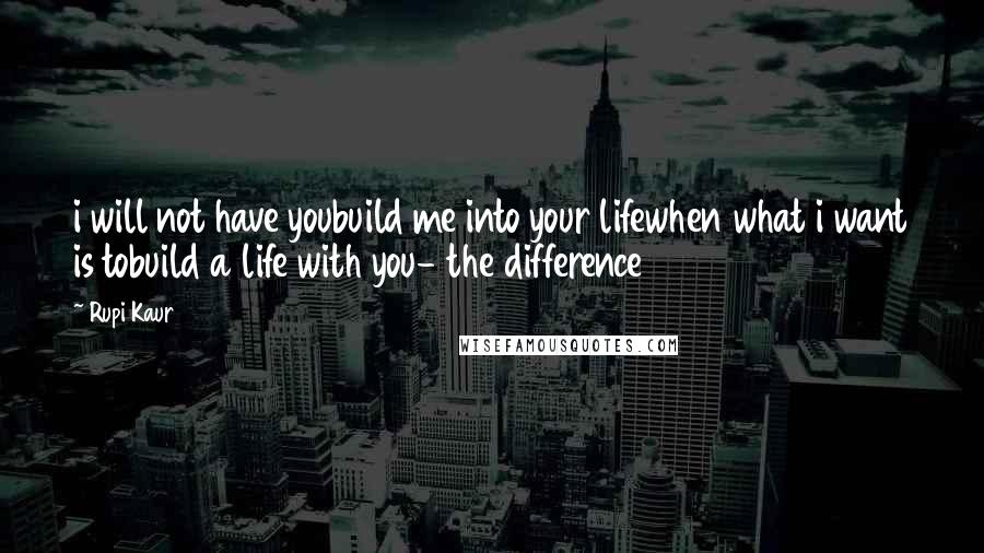 Rupi Kaur Quotes: i will not have youbuild me into your lifewhen what i want is tobuild a life with you- the difference