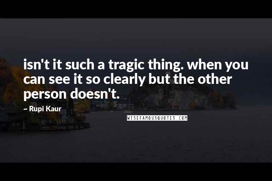 Rupi Kaur Quotes: isn't it such a tragic thing. when you can see it so clearly but the other person doesn't.
