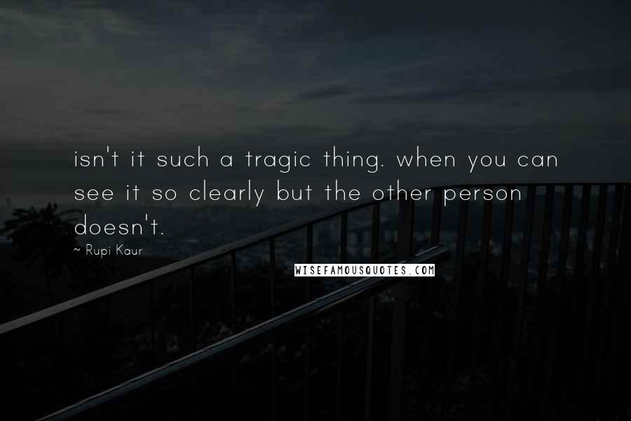 Rupi Kaur Quotes: isn't it such a tragic thing. when you can see it so clearly but the other person doesn't.
