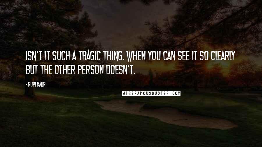 Rupi Kaur Quotes: isn't it such a tragic thing. when you can see it so clearly but the other person doesn't.