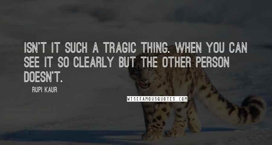 Rupi Kaur Quotes: isn't it such a tragic thing. when you can see it so clearly but the other person doesn't.