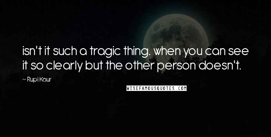 Rupi Kaur Quotes: isn't it such a tragic thing. when you can see it so clearly but the other person doesn't.