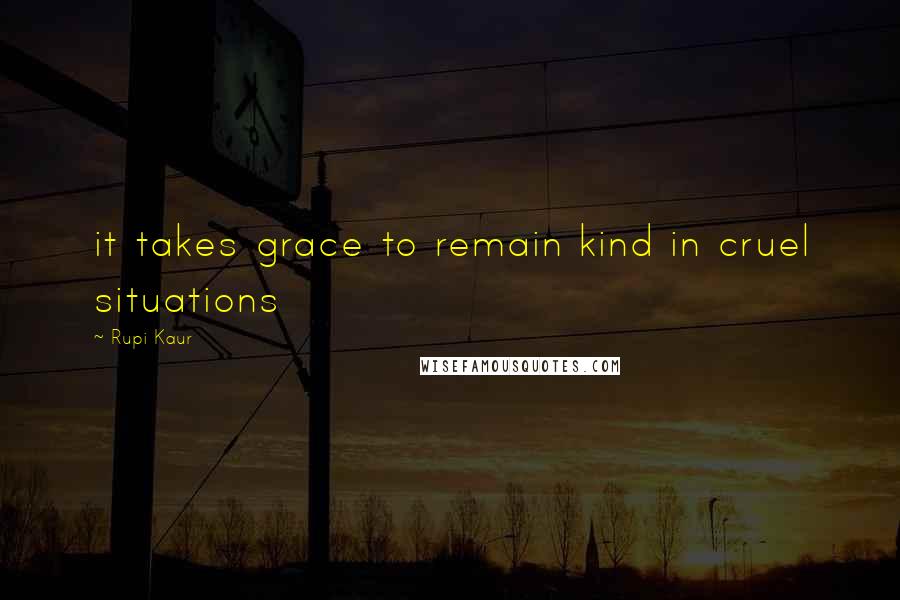 Rupi Kaur Quotes: it takes grace to remain kind in cruel situations