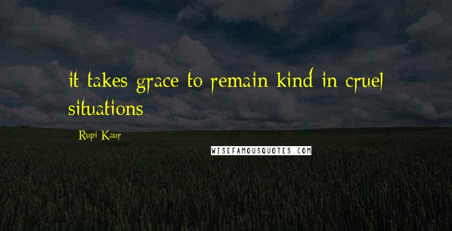 Rupi Kaur Quotes: it takes grace to remain kind in cruel situations