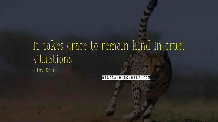 Rupi Kaur Quotes: it takes grace to remain kind in cruel situations