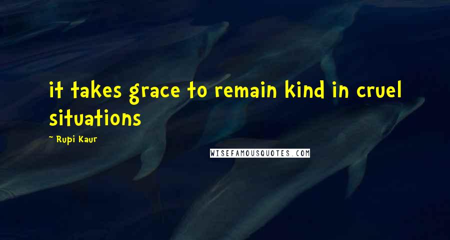 Rupi Kaur Quotes: it takes grace to remain kind in cruel situations