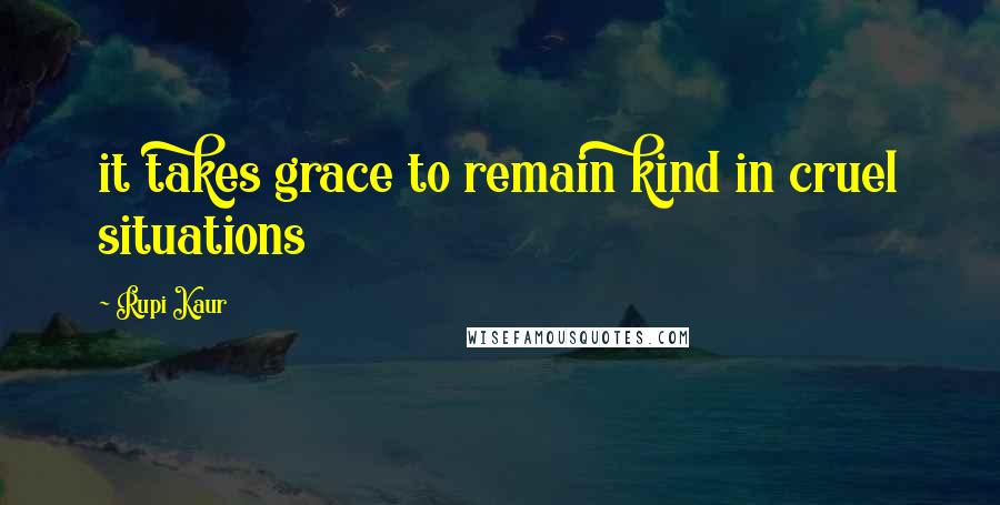 Rupi Kaur Quotes: it takes grace to remain kind in cruel situations