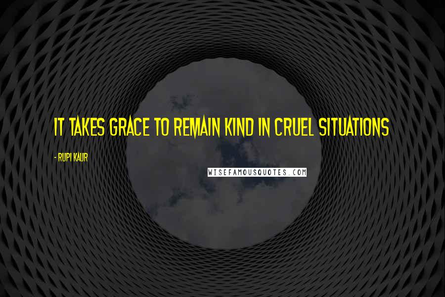 Rupi Kaur Quotes: it takes grace to remain kind in cruel situations