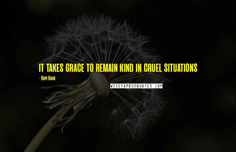 Rupi Kaur Quotes: it takes grace to remain kind in cruel situations