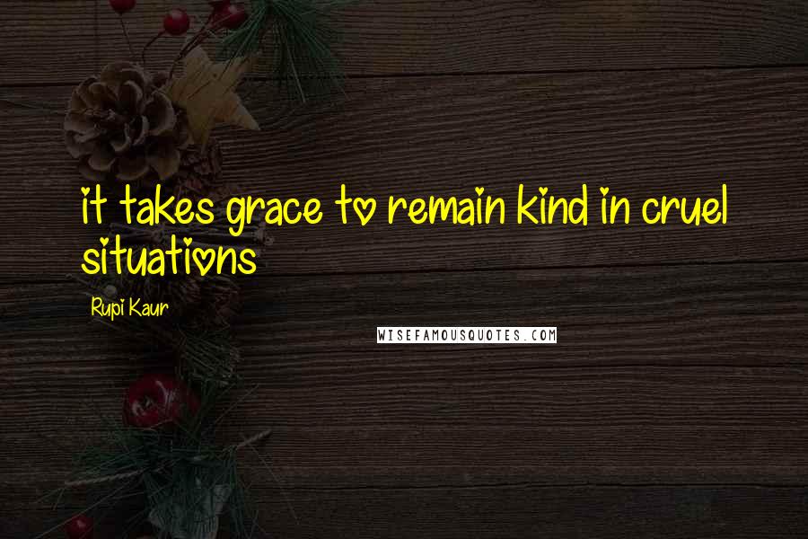 Rupi Kaur Quotes: it takes grace to remain kind in cruel situations