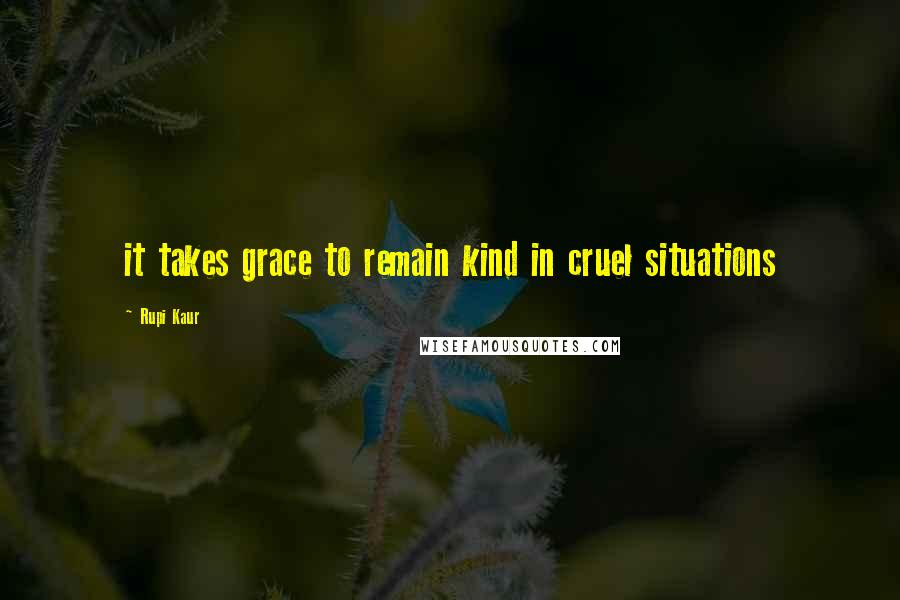 Rupi Kaur Quotes: it takes grace to remain kind in cruel situations