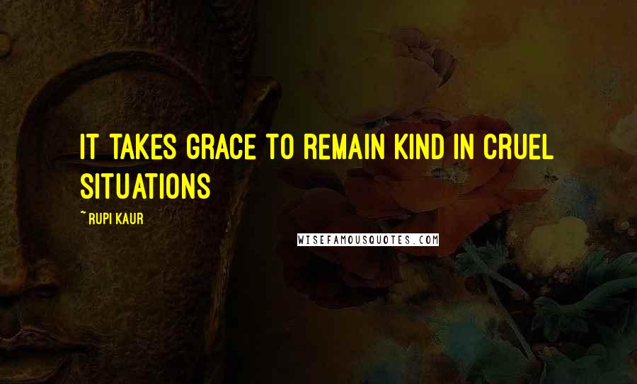 Rupi Kaur Quotes: it takes grace to remain kind in cruel situations