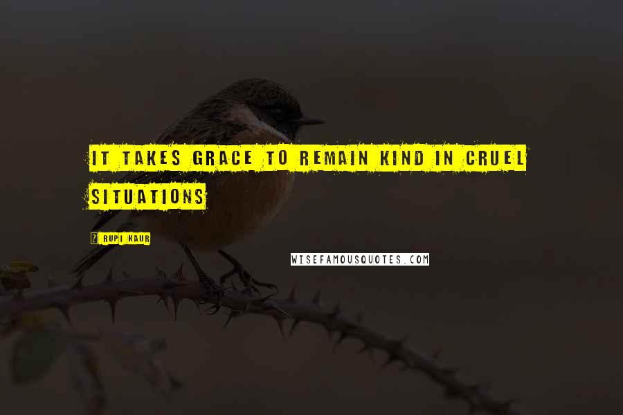 Rupi Kaur Quotes: it takes grace to remain kind in cruel situations