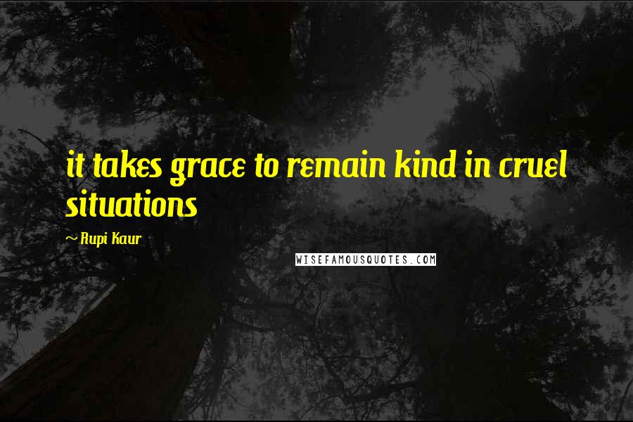 Rupi Kaur Quotes: it takes grace to remain kind in cruel situations